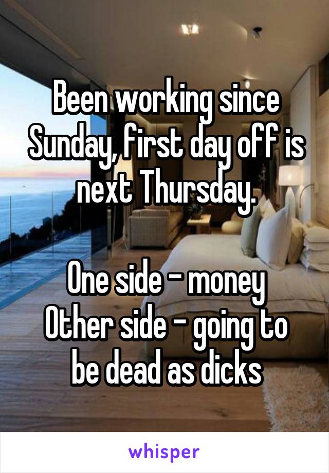 Been working since Sunday, first day off is next Thursday.

One side - money
Other side - going to be dead as dicks