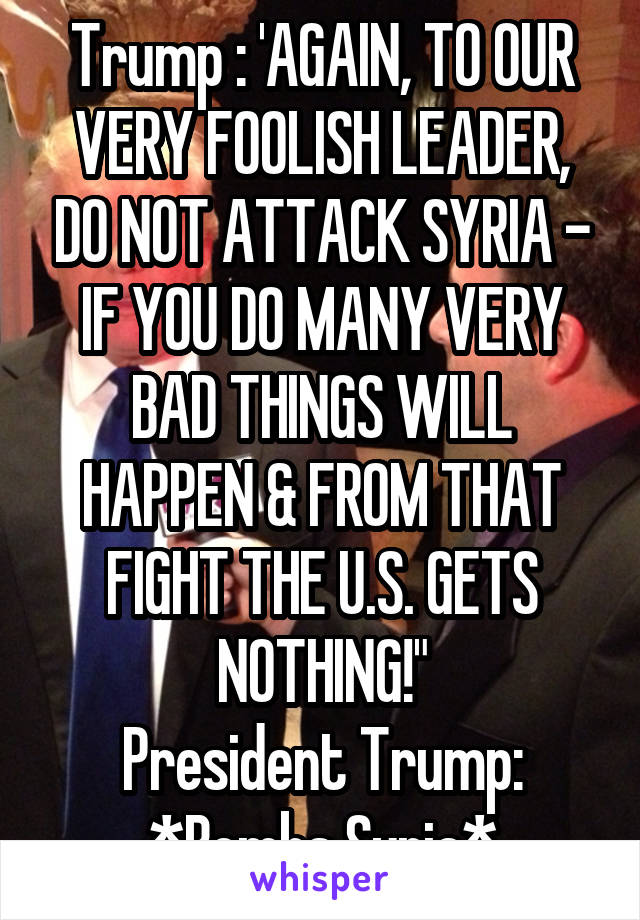 Trump : 'AGAIN, TO OUR VERY FOOLISH LEADER, DO NOT ATTACK SYRIA - IF YOU DO MANY VERY BAD THINGS WILL HAPPEN & FROM THAT FIGHT THE U.S. GETS NOTHING!"
President Trump: *Bombs Syria*