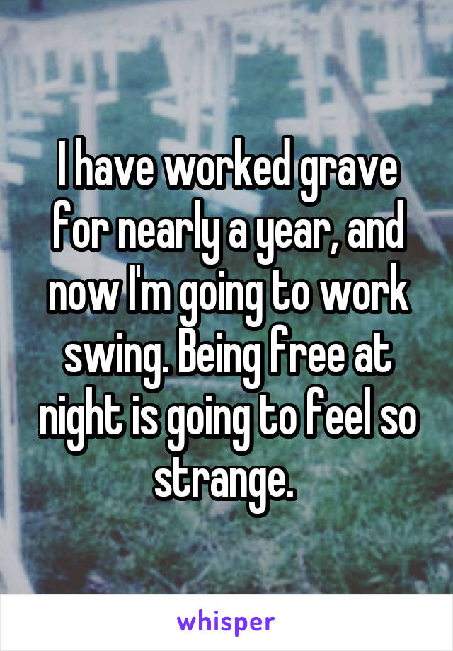 I have worked grave for nearly a year, and now I'm going to work swing. Being free at night is going to feel so strange. 