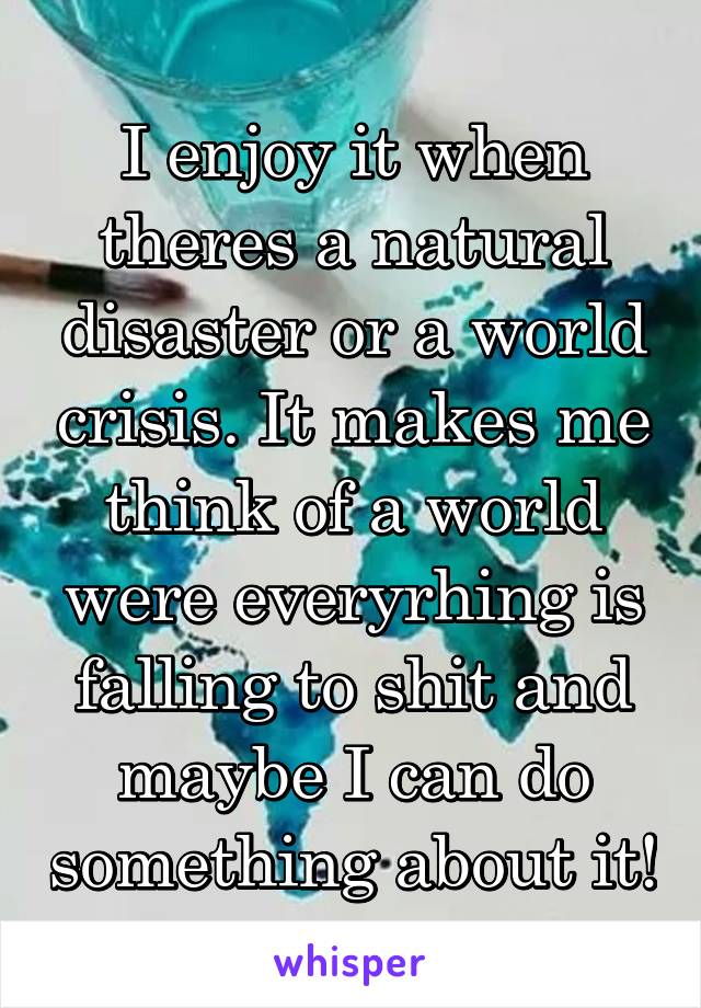 I enjoy it when theres a natural disaster or a world crisis. It makes me think of a world were everyrhing is falling to shit and maybe I can do something about it!