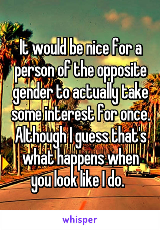 It would be nice for a person of the opposite gender to actually take some interest for once. Although I guess that's what happens when you look like I do.  