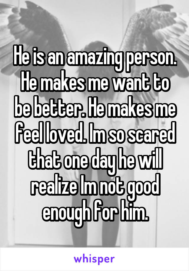 He is an amazing person. He makes me want to be better. He makes me feel loved. Im so scared that one day he will realize Im not good enough for him.