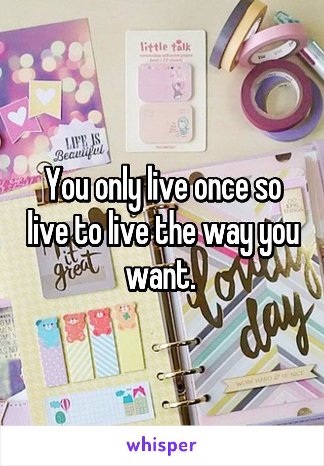 You only live once so live to live the way you want. 