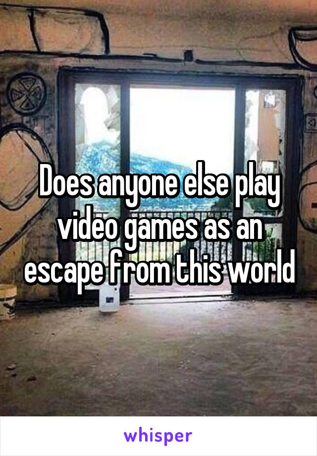 Does anyone else play video games as an escape from this world