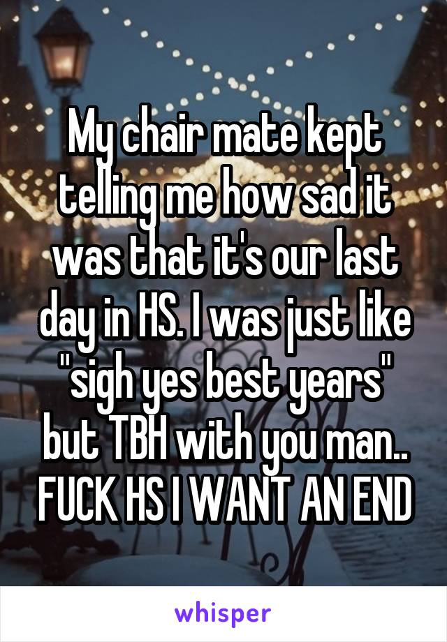 My chair mate kept telling me how sad it was that it's our last day in HS. I was just like "sigh yes best years" but TBH with you man.. FUCK HS I WANT AN END