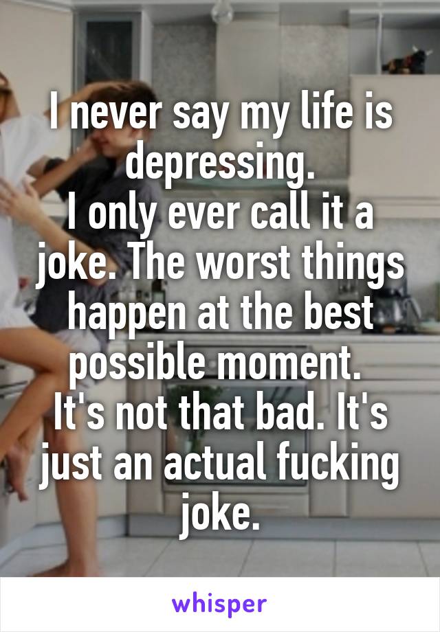 I never say my life is depressing.
I only ever call it a joke. The worst things happen at the best possible moment. 
It's not that bad. It's just an actual fucking joke.