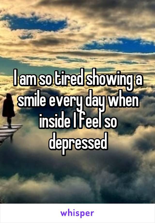 I am so tired showing a smile every day when inside I feel so depressed