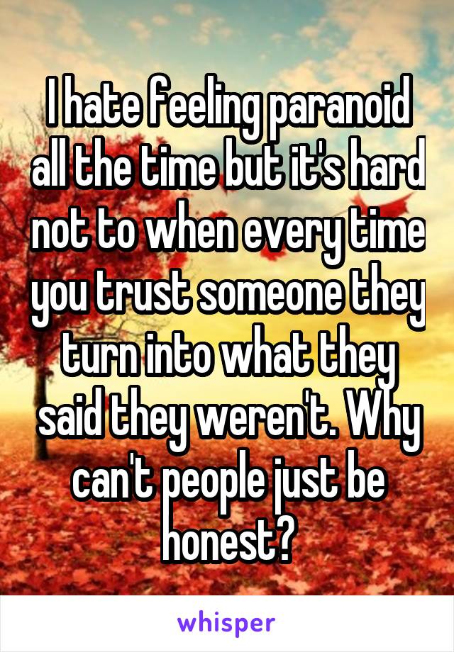 I hate feeling paranoid all the time but it's hard not to when every time you trust someone they turn into what they said they weren't. Why can't people just be honest?