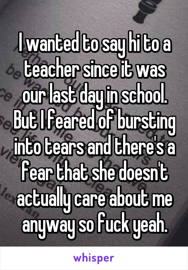 I wanted to say hi to a teacher since it was our last day in school. But I feared of bursting into tears and there's a fear that she doesn't actually care about me anyway so fuck yeah.