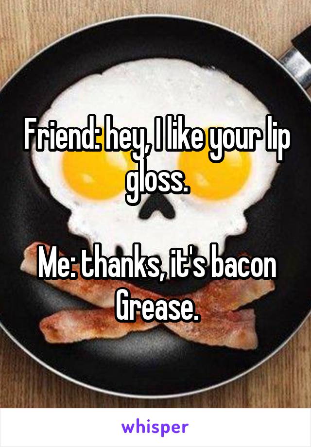 Friend: hey, I like your lip gloss.

Me: thanks, it's bacon Grease.