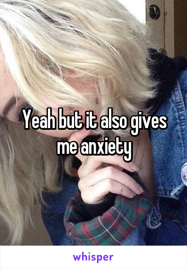 Yeah but it also gives me anxiety