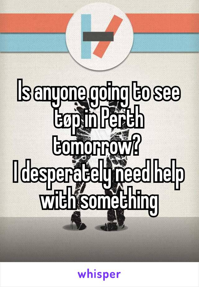 Is anyone going to see tøp in Perth tomorrow? 
I desperately need help with something