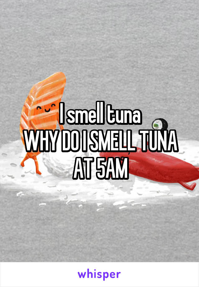 I smell tuna
WHY DO I SMELL TUNA
AT 5AM