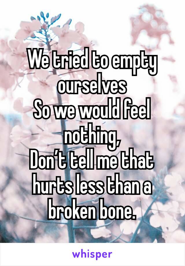 We tried to empty ourselves
So we would feel nothing,
Don’t tell me that hurts less than a broken bone.