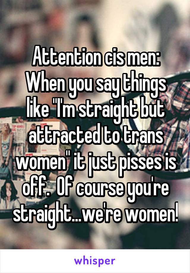 Attention cis men:
When you say things like "I'm straight but attracted to trans women" it just pisses is off.  Of course you're straight...we're women!