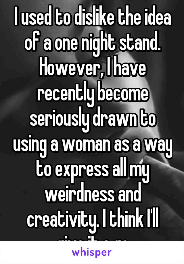 I used to dislike the idea of a one night stand. However, I have recently become seriously drawn to using a woman as a way to express all my weirdness and creativity. I think I'll give it a go