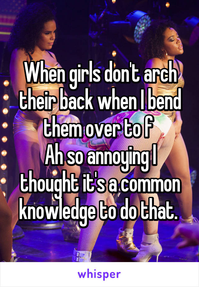 When girls don't arch their back when I bend them over to f 
Ah so annoying I thought it's a common knowledge to do that. 