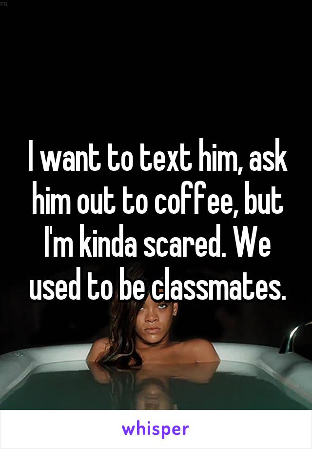 I want to text him, ask him out to coffee, but I'm kinda scared. We used to be classmates.