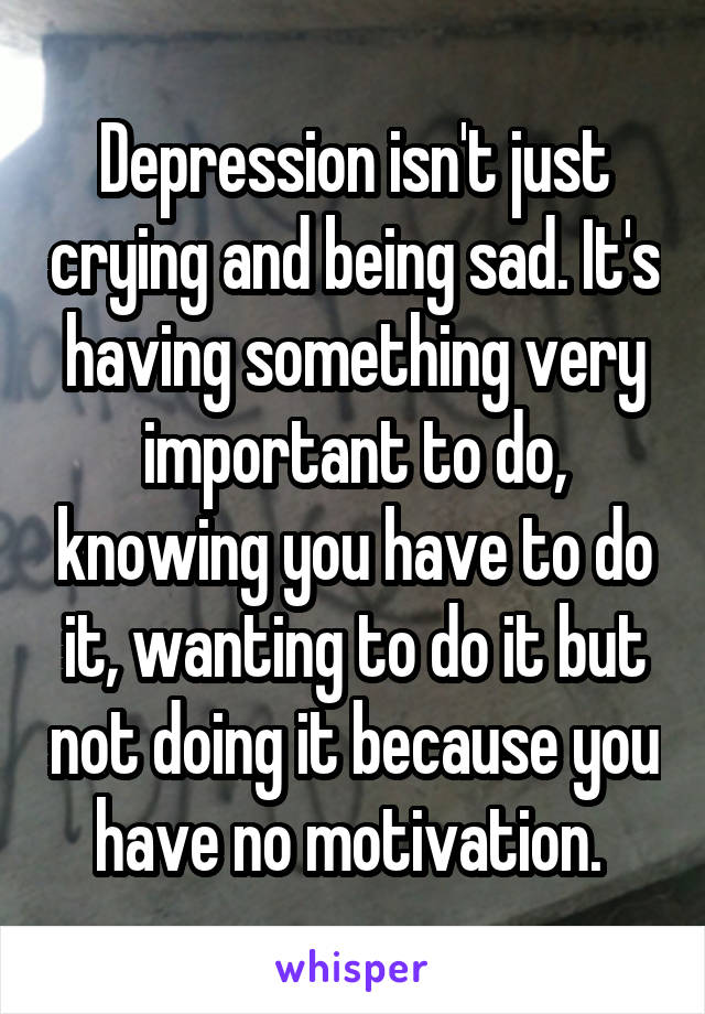 Depression isn't just crying and being sad. It's having something very important to do, knowing you have to do it, wanting to do it but not doing it because you have no motivation. 