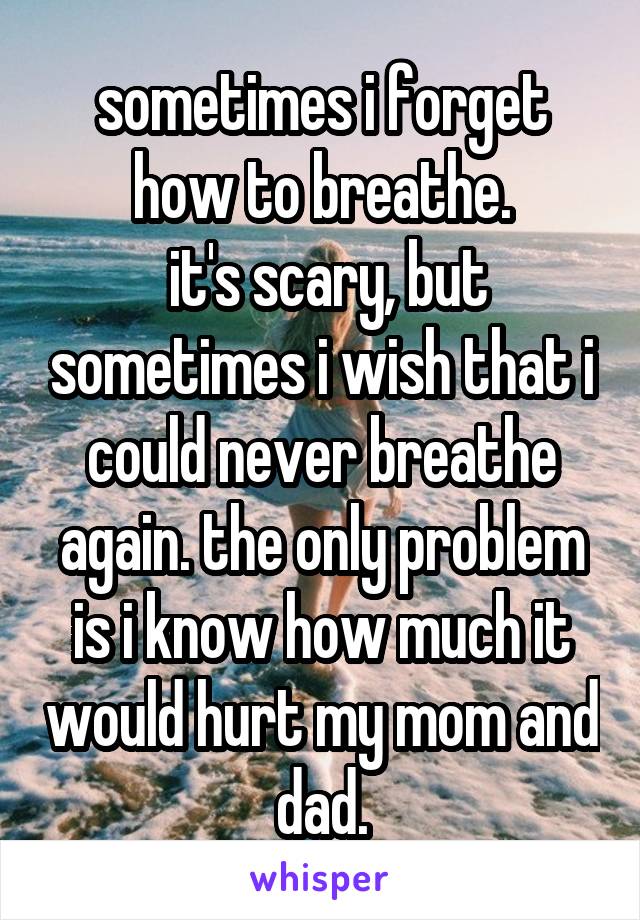 sometimes i forget how to breathe.
 it's scary, but sometimes i wish that i could never breathe again. the only problem is i know how much it would hurt my mom and dad.