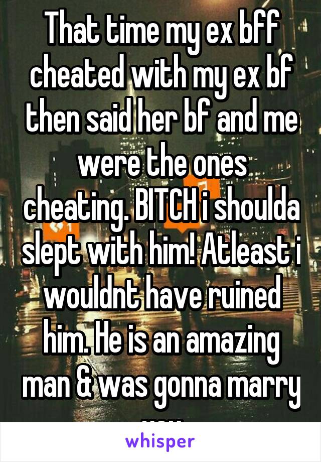 That time my ex bff cheated with my ex bf then said her bf and me were the ones cheating. BITCH i shoulda slept with him! Atleast i wouldnt have ruined him. He is an amazing man & was gonna marry you