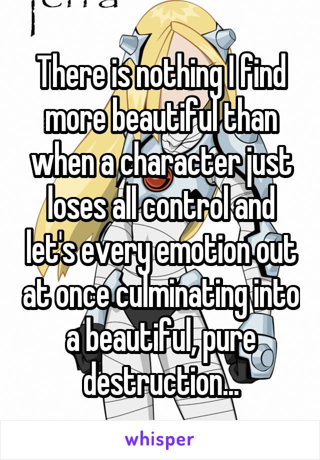 There is nothing I find more beautiful than when a character just loses all control and let's every emotion out at once culminating into a beautiful, pure destruction...