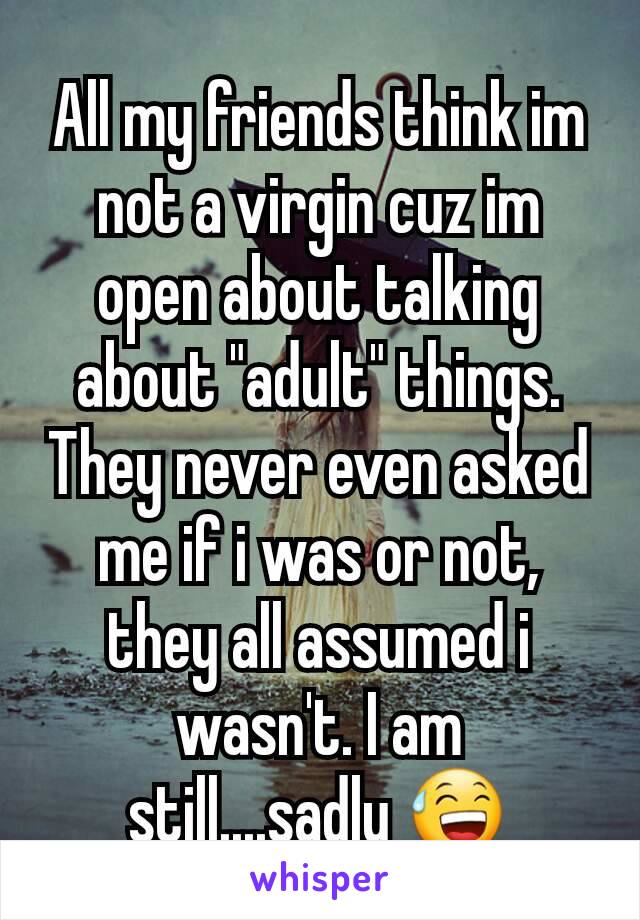 All my friends think im not a virgin cuz im open about talking about "adult" things. They never even asked me if i was or not, they all assumed i wasn't. I am still....sadly 😅