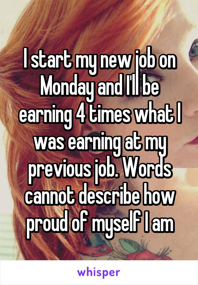 I start my new job on Monday and I'll be earning 4 times what I was earning at my previous job. Words cannot describe how proud of myself I am