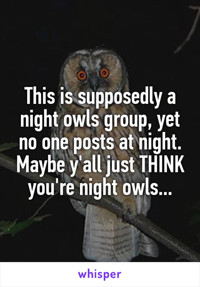 This is supposedly a night owls group, yet no one posts at night. Maybe y'all just THINK you're night owls...