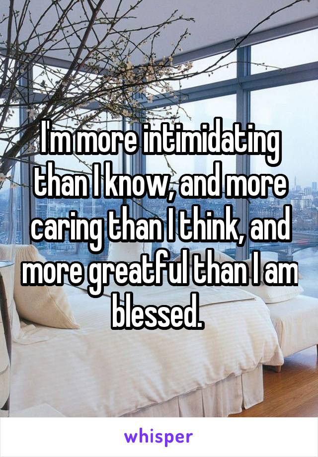 I'm more intimidating than I know, and more caring than I think, and more greatful than I am blessed. 