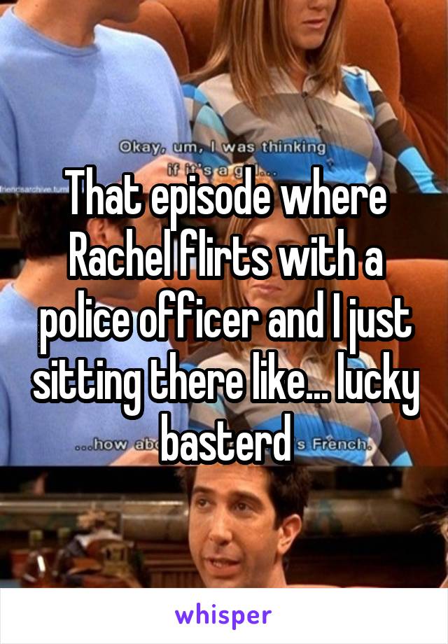 That episode where Rachel flirts with a police officer and I just sitting there like... lucky basterd