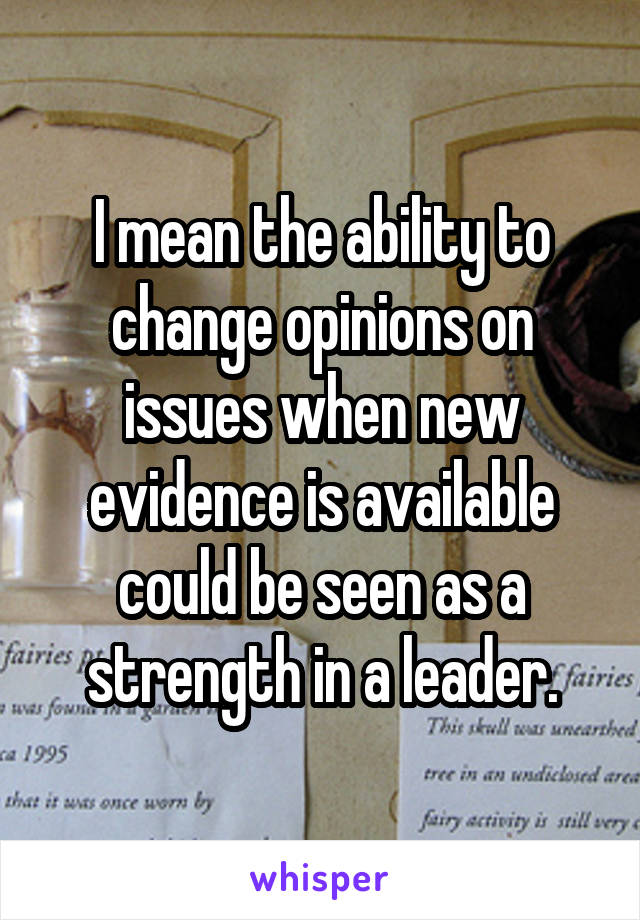 I mean the ability to change opinions on issues when new evidence is available could be seen as a strength in a leader.