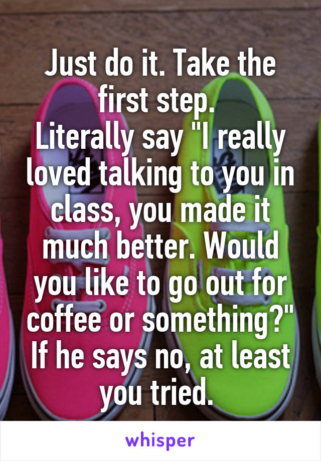 Just do it. Take the first step. 
Literally say "I really loved talking to you in class, you made it much better. Would you like to go out for coffee or something?" If he says no, at least you tried. 