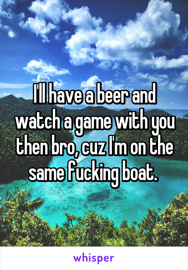 I'll have a beer and watch a game with you then bro, cuz I'm on the same fucking boat. 