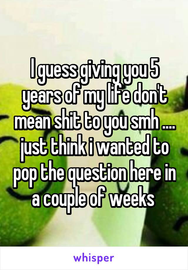 I guess giving you 5 years of my life don't mean shit to you smh .... just think i wanted to pop the question here in a couple of weeks 