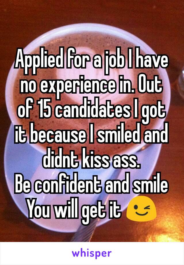 Applied for a job I have no experience in. Out of 15 candidates I got it because I smiled and didnt kiss ass.
Be confident and smile
You will get it 😉