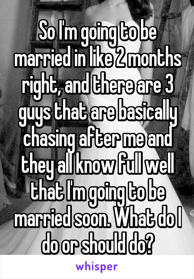 So I'm going to be married in like 2 months right, and there are 3 guys that are basically chasing after me and they all know full well that I'm going to be married soon. What do I do or should do?