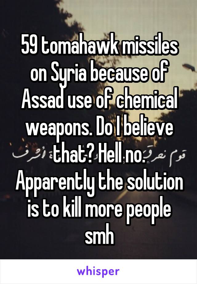 59 tomahawk missiles on Syria because of Assad use of chemical weapons. Do I believe that? Hell no. Apparently the solution is to kill more people smh