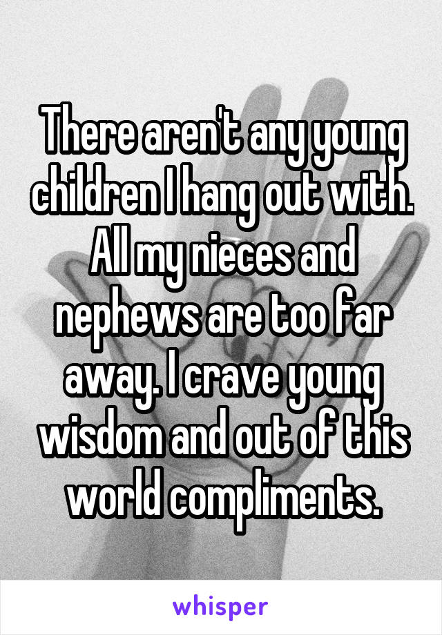 There aren't any young children I hang out with. All my nieces and nephews are too far away. I crave young wisdom and out of this world compliments.