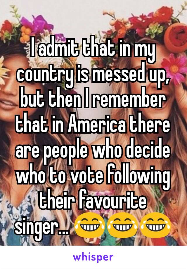 I admit that in my country is messed up, but then I remember that in America there are people who decide who to vote following their favourite singer... 😂😂😂