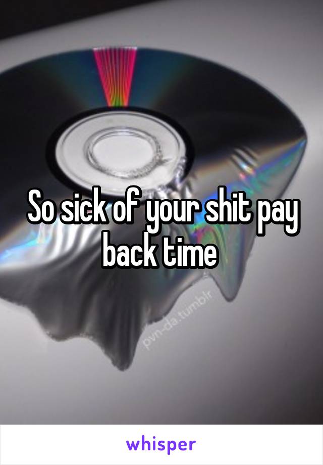 So sick of your shit pay back time 