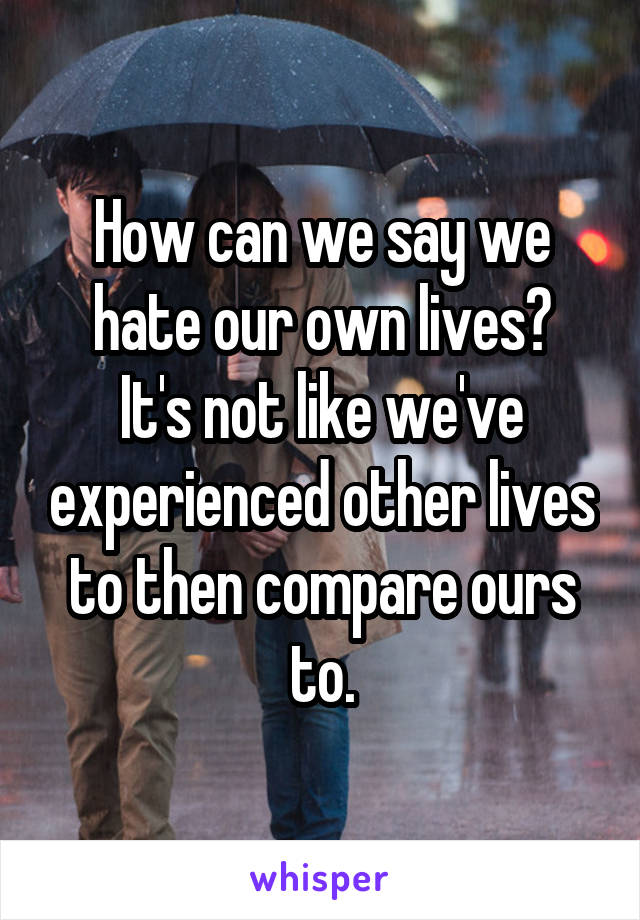 How can we say we hate our own lives?
It's not like we've experienced other lives to then compare ours to.