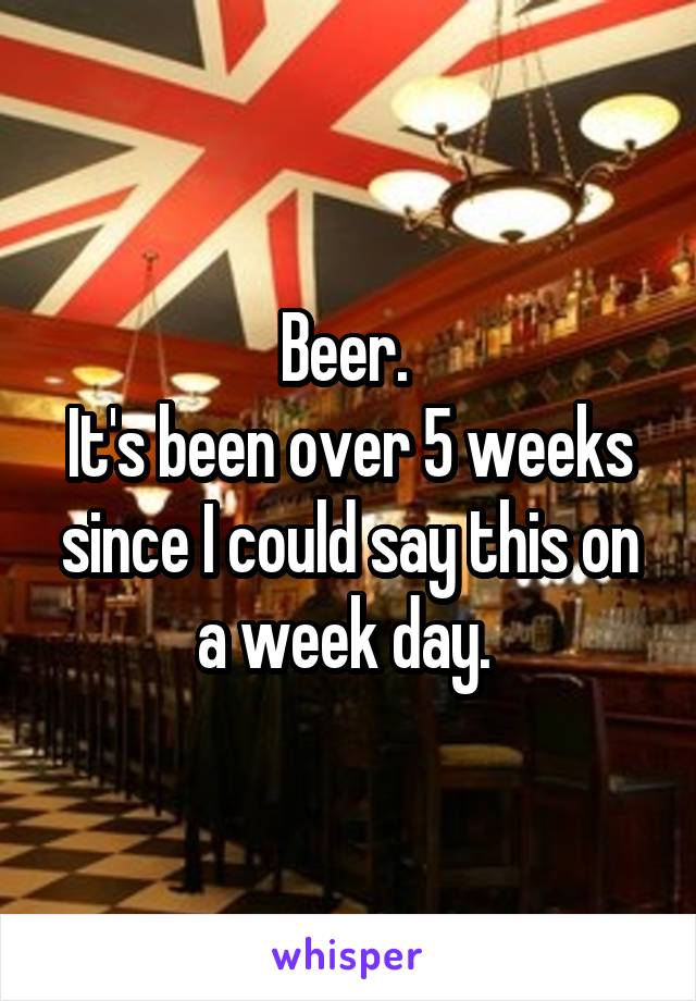 Beer. 
It's been over 5 weeks since I could say this on a week day. 