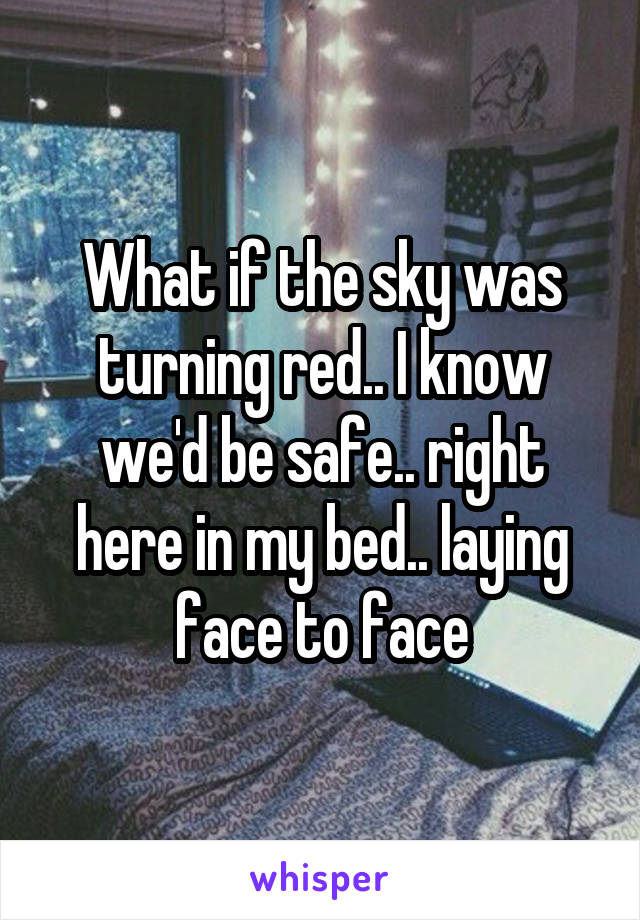 What if the sky was turning red.. I know we'd be safe.. right here in my bed.. laying face to face