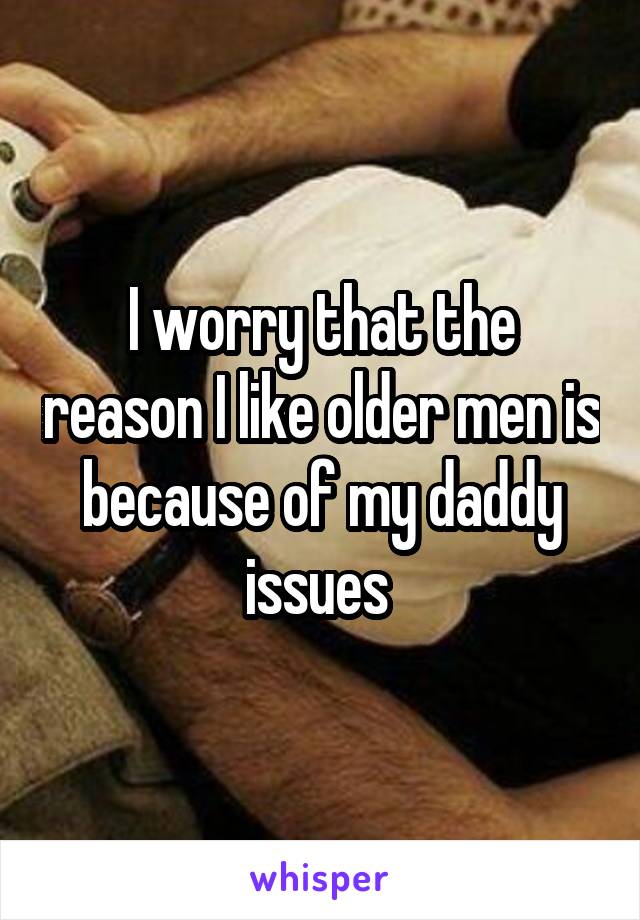 I worry that the reason I like older men is because of my daddy issues 