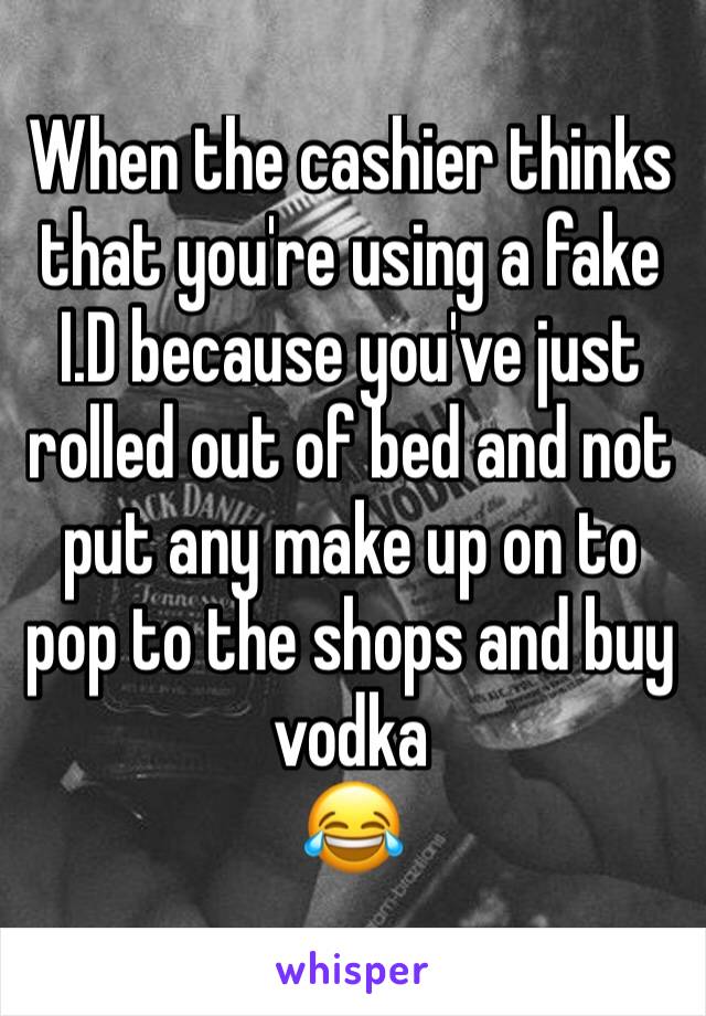 When the cashier thinks that you're using a fake I.D because you've just rolled out of bed and not put any make up on to pop to the shops and buy vodka
😂