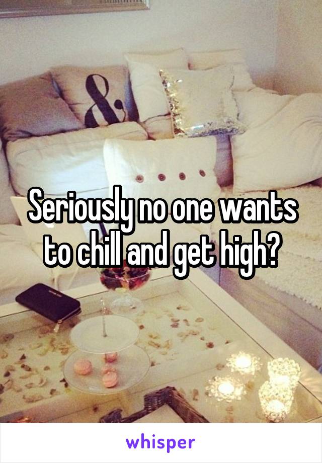 Seriously no one wants to chill and get high?