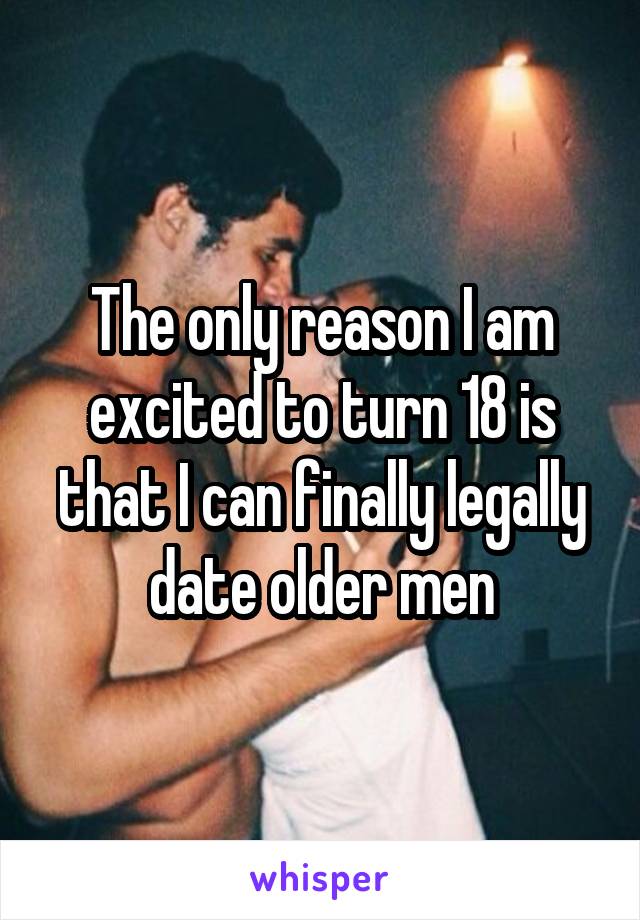 The only reason I am excited to turn 18 is that I can finally legally date older men