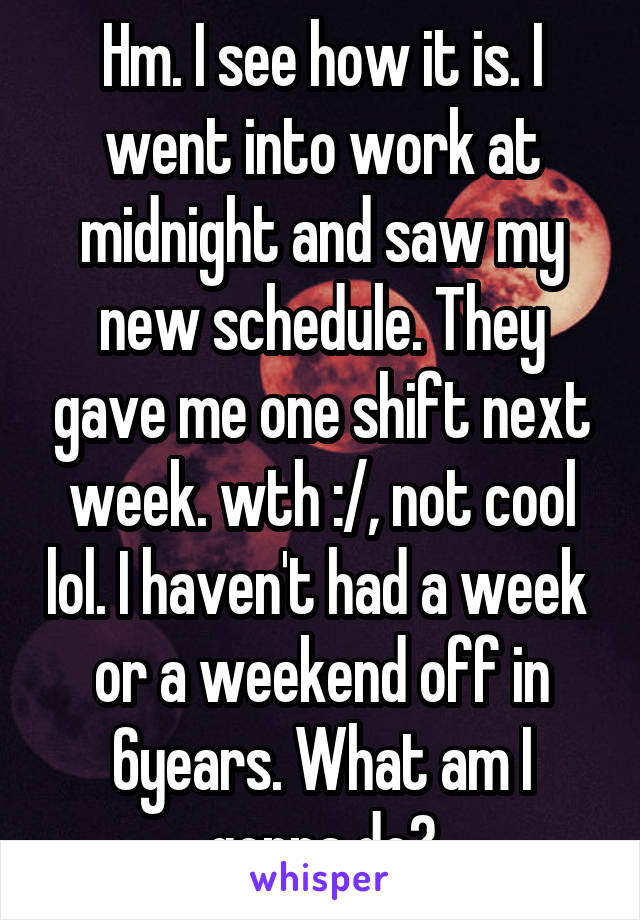 Hm. I see how it is. I went into work at midnight and saw my new schedule. They gave me one shift next week. wth :/, not cool lol. I haven't had a week  or a weekend off in 6years. What am I gonna do?