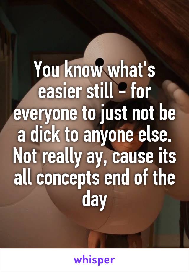 You know what's easier still - for everyone to just not be a dick to anyone else. Not really ay, cause its all concepts end of the day